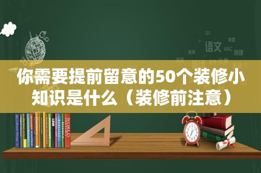 你需要提前留意的50个装修小知识是什么（装修前注意）