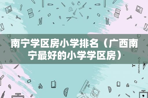 南宁学区房小学排名（广西南宁最好的小学学区房）