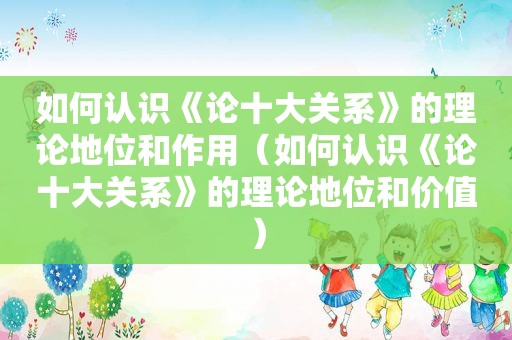 如何认识《论十大关系》的理论地位和作用（如何认识《论十大关系》的理论地位和价值）