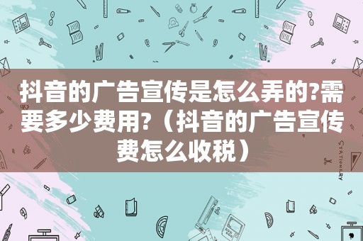 抖音的广告宣传是怎么弄的?需要多少费用?（抖音的广告宣传费怎么收税）