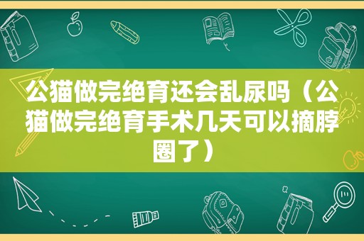 公猫做完绝育还会乱尿吗（公猫做完绝育手术几天可以摘脖圈了）