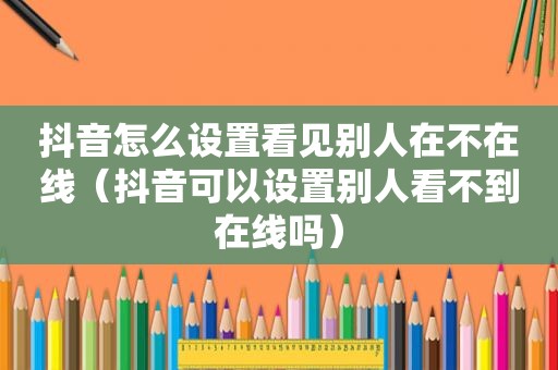 抖音怎么设置看见别人在不在线（抖音可以设置别人看不到在线吗）