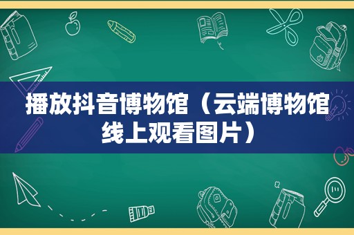 播放抖音博物馆（云端博物馆线上观看图片）