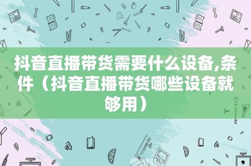 抖音直播带货需要什么设备,条件（抖音直播带货哪些设备就够用）