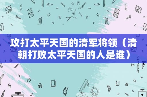 攻打太平天国的清军将领（清朝打败太平天国的人是谁）