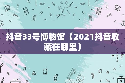 抖音33号博物馆（2021抖音收藏在哪里）