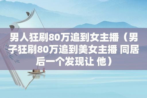 男人狂刷80万追到女主播（男子狂刷80万追到美女主播 同居后一个发现让 他）