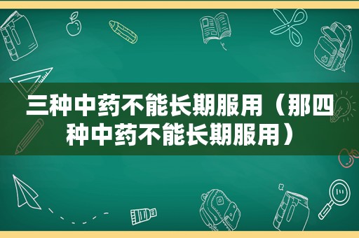 三种中药不能长期服用（那四种中药不能长期服用）