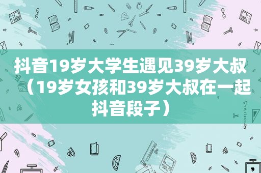 抖音19岁大学生遇见39岁大叔（19岁女孩和39岁大叔在一起抖音段子）