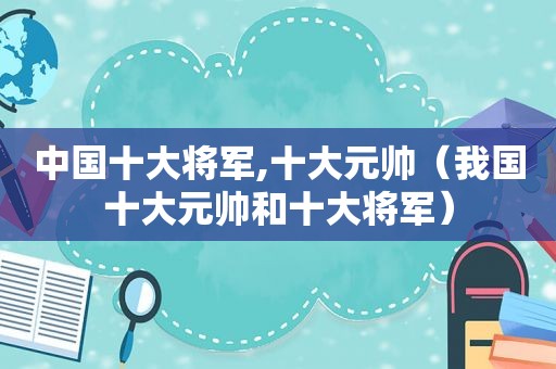 中国十大将军,十大元帅（我国十大元帅和十大将军）