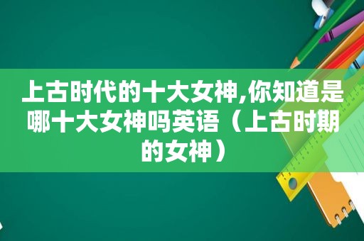 上古时代的十大女神,你知道是哪十大女神吗英语（上古时期的女神）