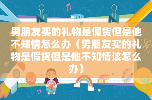 男朋友买的礼物是假货但是他不知情怎么办（男朋友买的礼物是假货但是他不知情该怎么办）