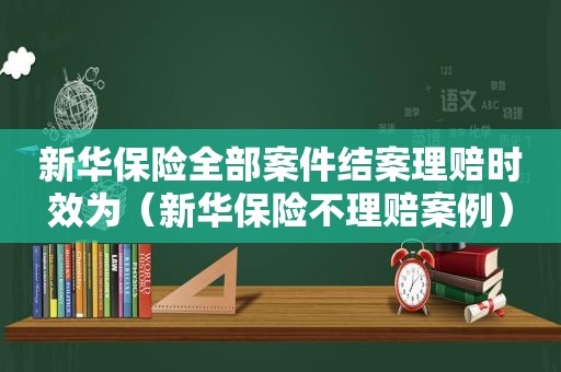 新华保险全部案件结案理赔时效为（新华保险不理赔案例）