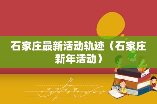 石家庄最新活动轨迹（石家庄新年活动）