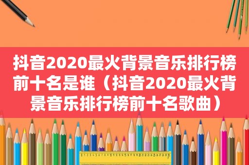 抖音2020最火背景音乐排行榜前十名是谁（抖音2020最火背景音乐排行榜前十名歌曲）