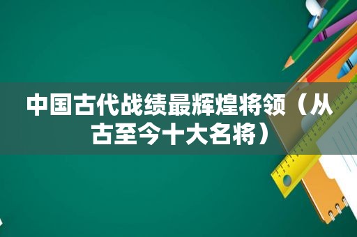 中国古代战绩最辉煌将领（从古至今十大名将）