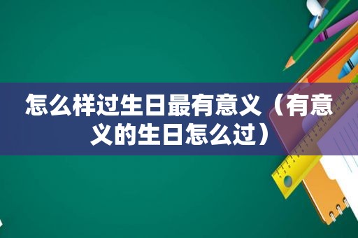 怎么样过生日最有意义（有意义的生日怎么过）