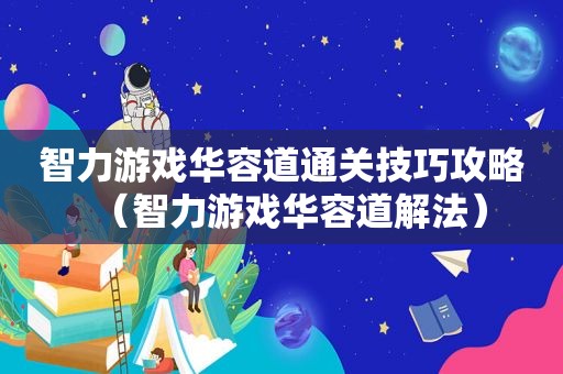 智力游戏华容道通关技巧攻略（智力游戏华容道解法）