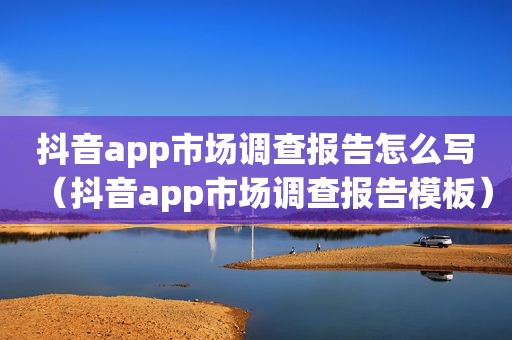 抖音app市场调查报告怎么写（抖音app市场调查报告模板）