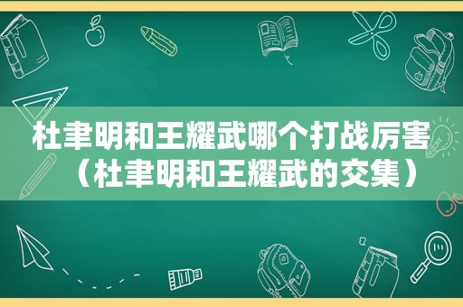 杜聿明和王耀武哪个打战厉害（杜聿明和王耀武的交集）