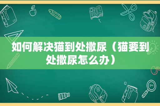 如何解决猫到处撒尿（猫要到处撒尿怎么办）