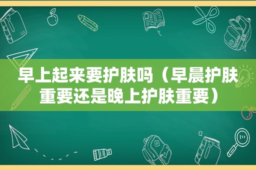 早上起来要护肤吗（早晨护肤重要还是晚上护肤重要）