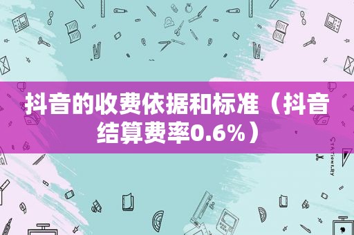 抖音的收费依据和标准（抖音结算费率0.6%）