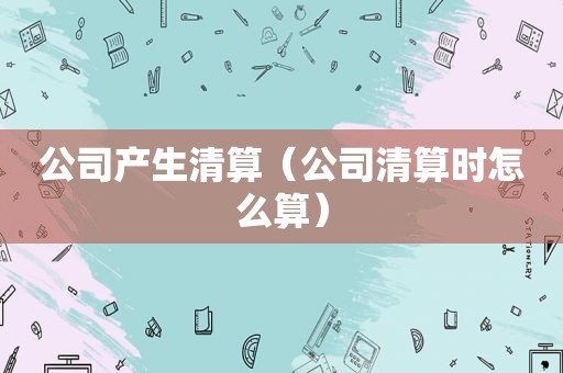 公司产生清算（公司清算时怎么算）