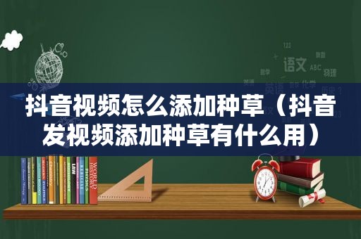 抖音视频怎么添加种草（抖音发视频添加种草有什么用）