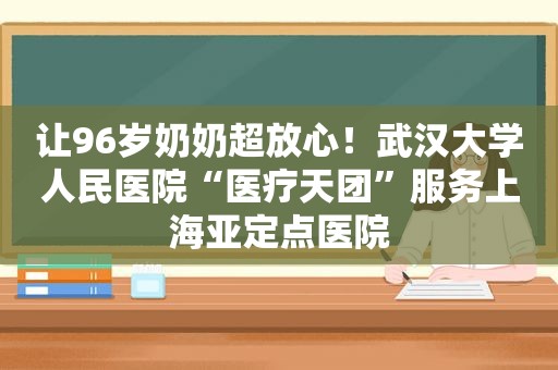 让96岁奶奶超放心！武汉大学人民医院“医疗天团”服务上海亚定点医院