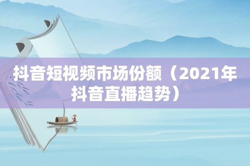 抖音短视频市场份额（2021年抖音直播趋势）