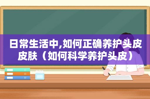 日常生活中,如何正确养护头皮皮肤（如何科学养护头皮）