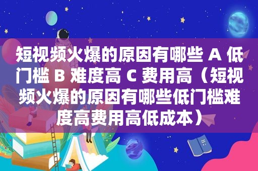 短视频火爆的原因有哪些 A 低门槛 B 难度高 C 费用高（短视频火爆的原因有哪些低门槛难度高费用高低成本）