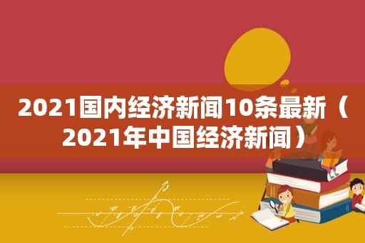 2021国内经济新闻10条最新（2021年中国经济新闻）