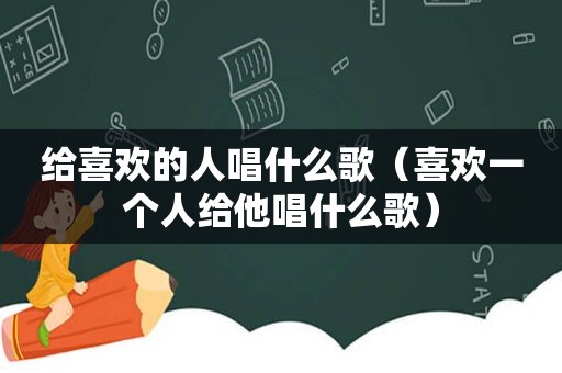 给喜欢的人唱什么歌（喜欢一个人给他唱什么歌）