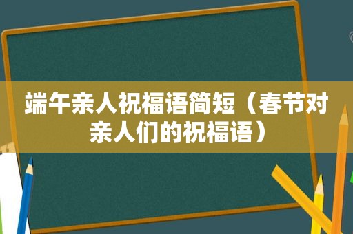 端午亲人祝福语简短（春节对亲人们的祝福语）