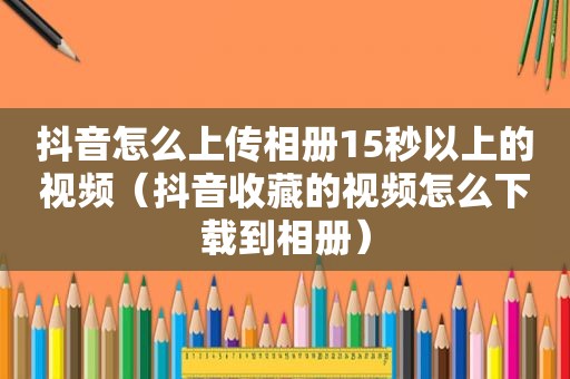 抖音怎么上传相册15秒以上的视频（抖音收藏的视频怎么下载到相册）