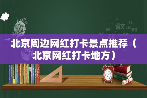 北京周边网红打卡景点推荐（北京网红打卡地方）