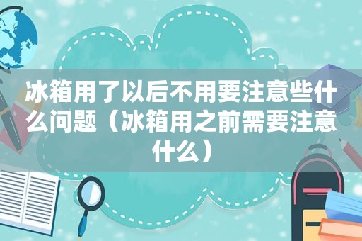 冰箱用了以后不用要注意些什么问题（冰箱用之前需要注意什么）