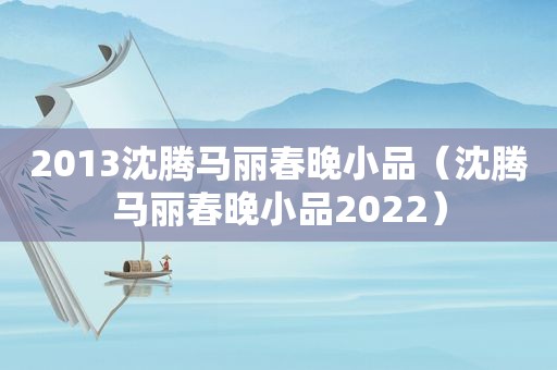 2013沈腾马丽春晚小品（沈腾马丽春晚小品2022）