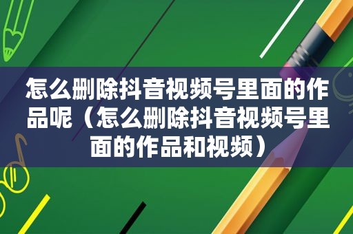 怎么删除抖音视频号里面的作品呢（怎么删除抖音视频号里面的作品和视频）