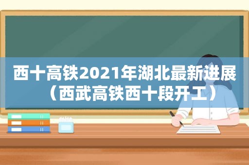 西十高铁2021年湖北最新进展（西武高铁西十段开工）