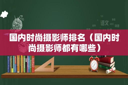 国内时尚摄影师排名（国内时尚摄影师都有哪些）