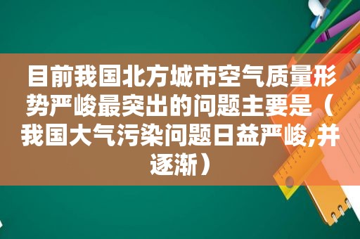 目前我国北方城市空气质量形势严峻最突出的问题主要是（我国大气污染问题日益严峻,并逐渐）