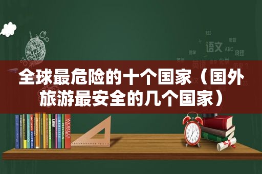 全球最危险的十个国家（国外旅游最安全的几个国家）