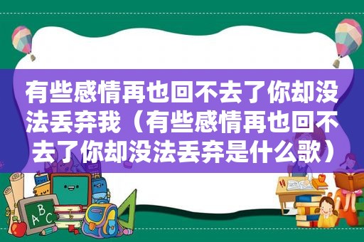 有些感情再也回不去了你却没法丢弃我（有些感情再也回不去了你却没法丢弃是什么歌）