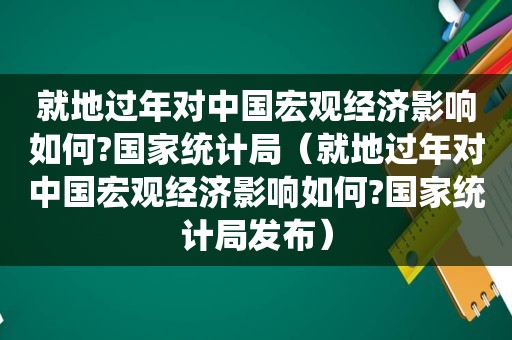 就地过年对中国宏观经济影响如何?国家统计局（就地过年对中国宏观经济影响如何?国家统计局发布）