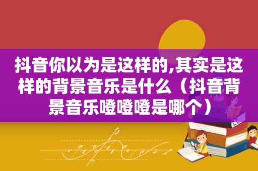 抖音你以为是这样的,其实是这样的背景音乐是什么（抖音背景音乐噔噔噔是哪个）