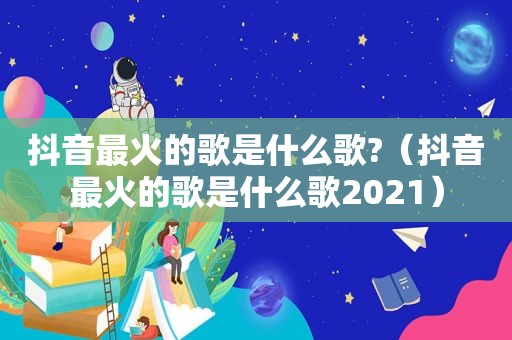 抖音最火的歌是什么歌?（抖音最火的歌是什么歌2021）