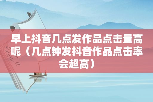 早上抖音几点发作品点击量高呢（几点钟发抖音作品点击率会超高）